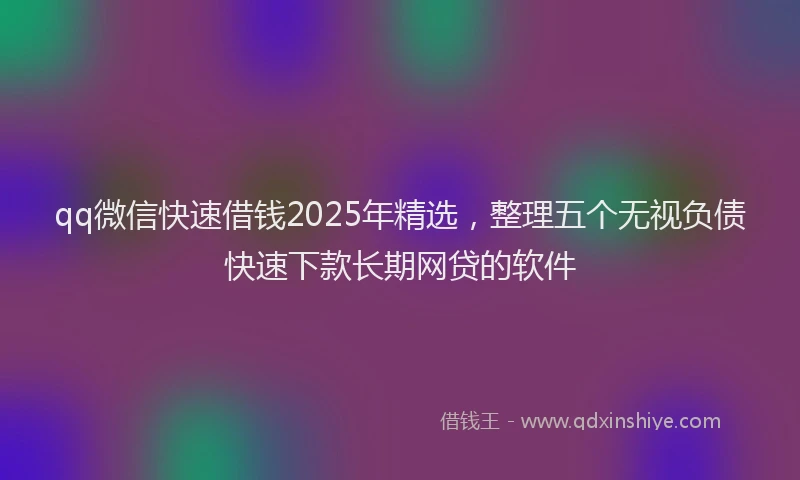 qq微信快速借钱2025年精选，整理五个无视负债快速下款长期网贷的软件