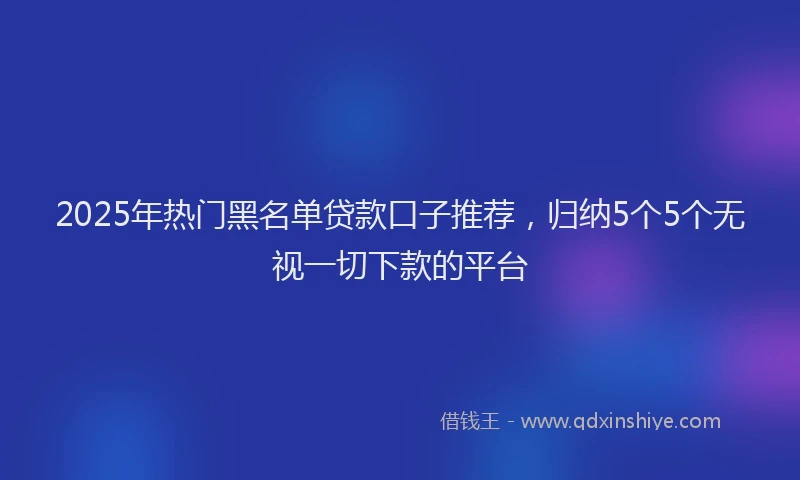 2025年热门黑名单贷款口子推荐，归纳5个5个无视一切下款的平台