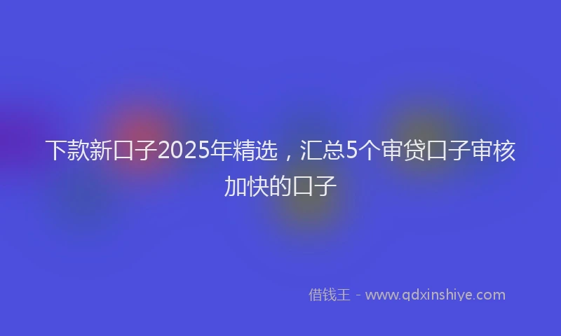 下款新口子2025年精选，汇总5个审贷口子审核加快的口子