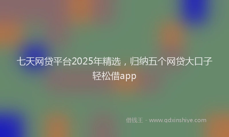七天网贷平台2025年精选，归纳五个网贷大口子轻松借app