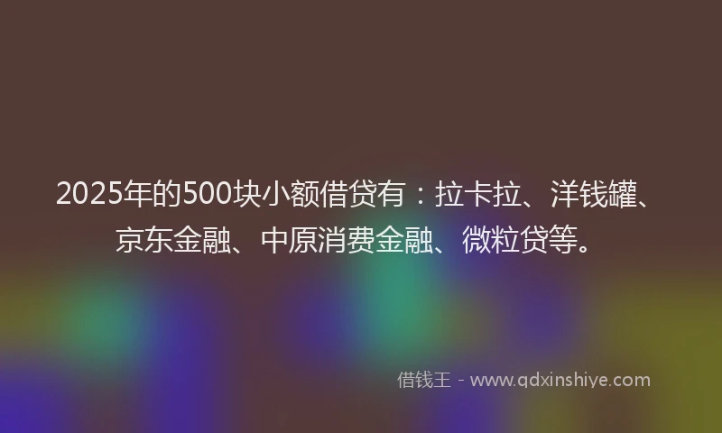 2025年的500块小额借贷有：拉卡拉、洋钱罐、京东金融、中原消费金融、微粒贷等。
