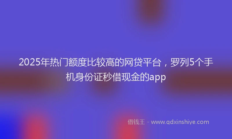 2025年热门额度比较高的网贷平台，罗列5个手机身份证秒借现金的app