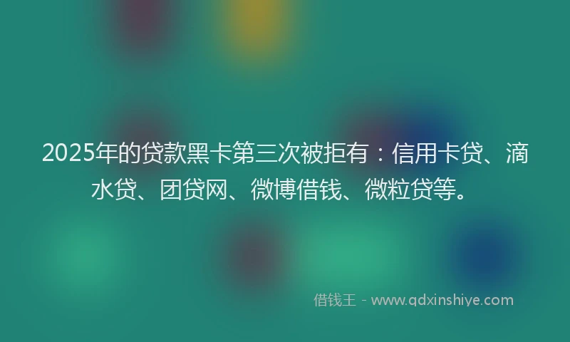 2025年的贷款黑卡第三次被拒有：信用卡贷、滴水贷、团贷网、微博借钱、微粒贷等。