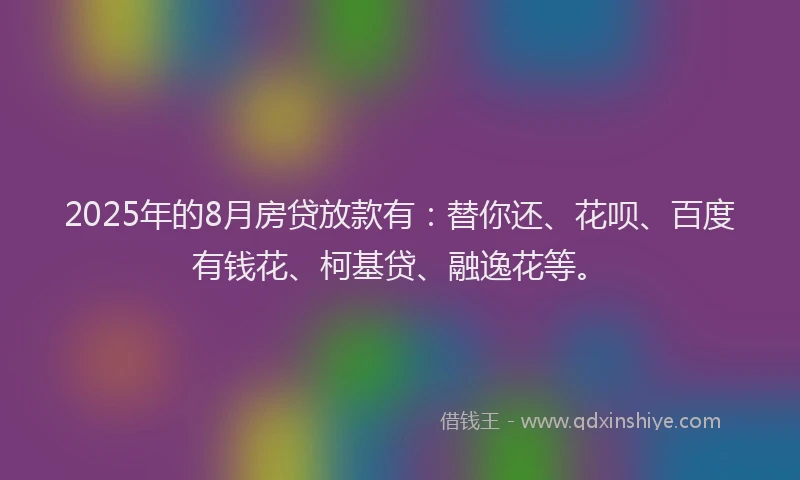2025年的8月房贷放款有：替你还、花呗、百度有钱花、柯基贷、融逸花等。