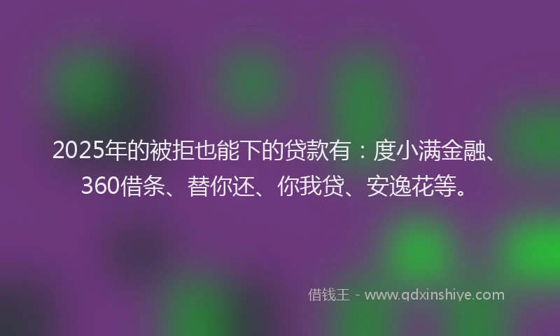 2025年的被拒也能下的贷款有：度小满金融、360借条、替你还、你我贷、安逸花等。