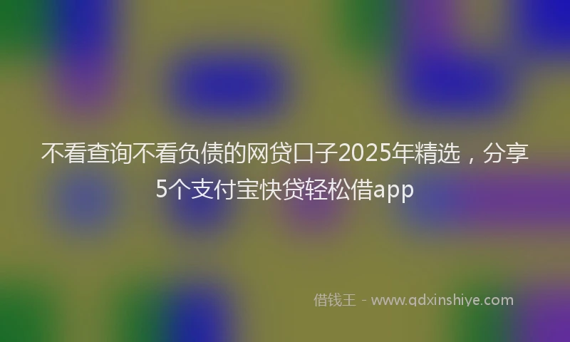 不看查询不看负债的网贷口子2025年精选，分享5个支付宝快贷轻松借app