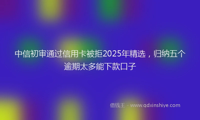 中信初审通过信用卡被拒2025年精选，归纳五个逾期太多能下款口子