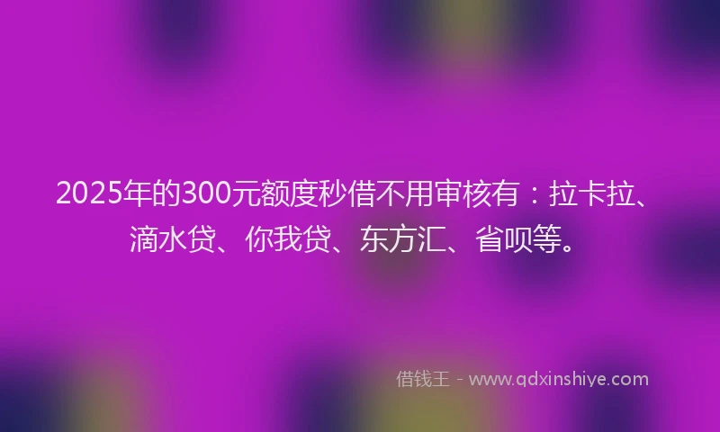 2025年的300元额度秒借不用审核有：拉卡拉、滴水贷、你我贷、东方汇、省呗等。