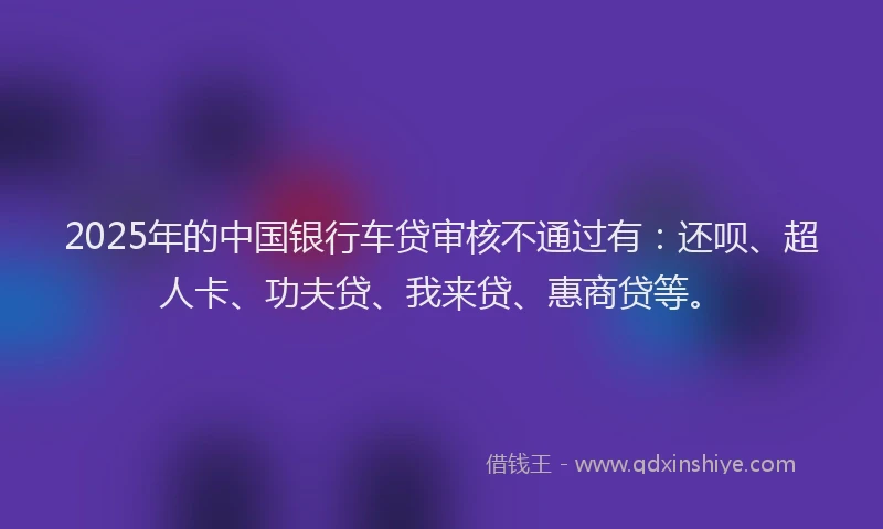 2025年的中国银行车贷审核不通过有：还呗、超人卡、功夫贷、我来贷、惠商贷等。