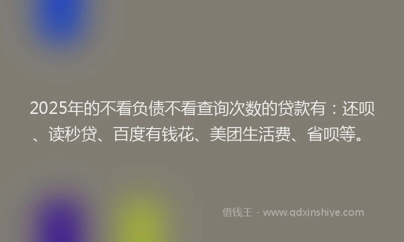 2025年的不看负债不看查询次数的贷款有：还呗、读秒贷、百度有钱花、美团生活费、省呗等。