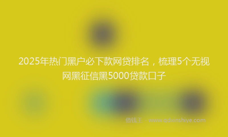 2025年热门黑户必下款网贷排名，梳理5个无视网黑征信黑5000贷款口子