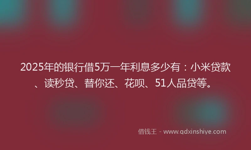 2025年的银行借5万一年利息多少有：小米贷款、读秒贷、替你还、花呗、51人品贷等。