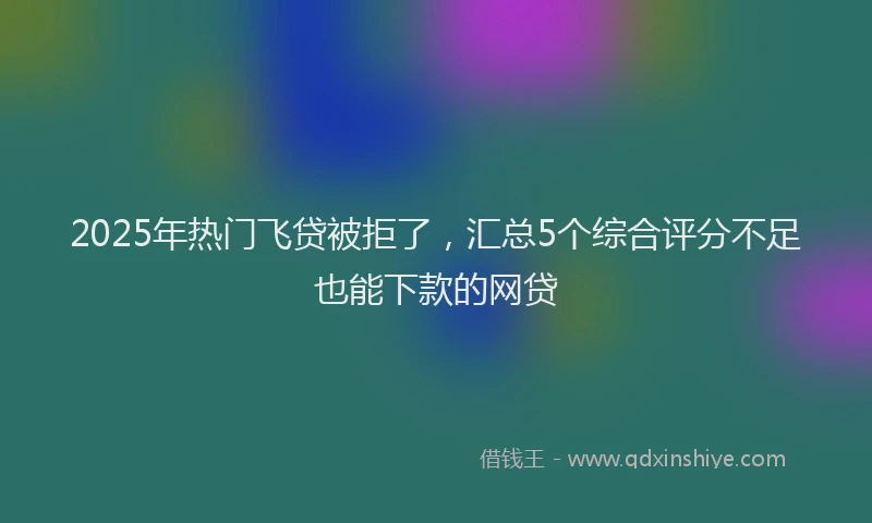 2025年热门飞贷被拒了，汇总5个综合评分不足也能下款的网贷