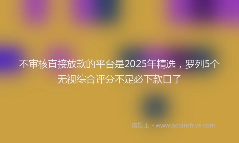 不审核直接放款的平台是2025年精选，罗列5个无视综合评分不足必下款口子