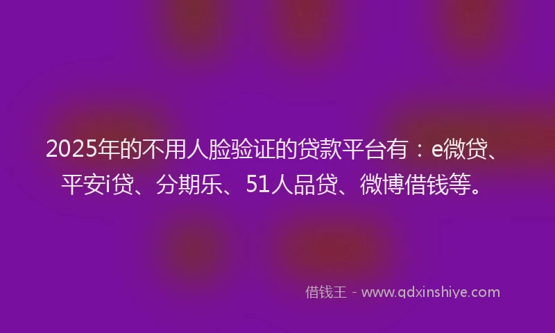 2025年的不用人脸验证的贷款平台有：e微贷、平安i贷、分期乐、51人品贷、微博借钱等。