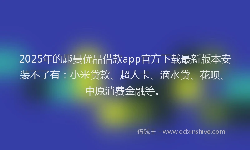 2025年的趣曼优品借款app官方下载最新版本安装不了有：小米贷款、超人卡、滴水贷、花呗、中原消费金融等。