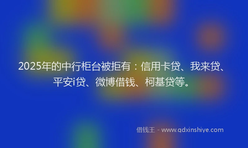 2025年的中行柜台被拒有：信用卡贷、我来贷、平安i贷、微博借钱、柯基贷等。