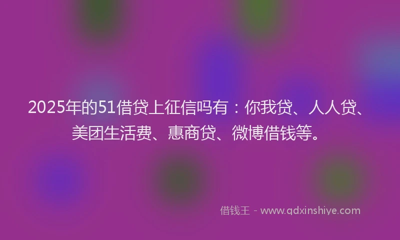 2025年的51借贷上征信吗有：你我贷、人人贷、美团生活费、惠商贷、微博借钱等。