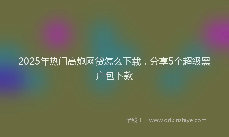 2025年热门高炮网贷怎么下载，分享5个超级黑户包下款