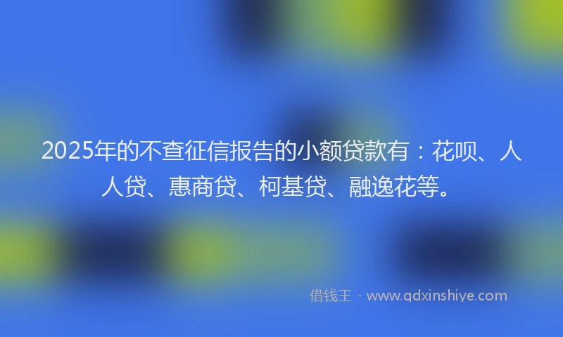 2025年的不查征信报告的小额贷款有：花呗、人人贷、惠商贷、柯基贷、融逸花等。