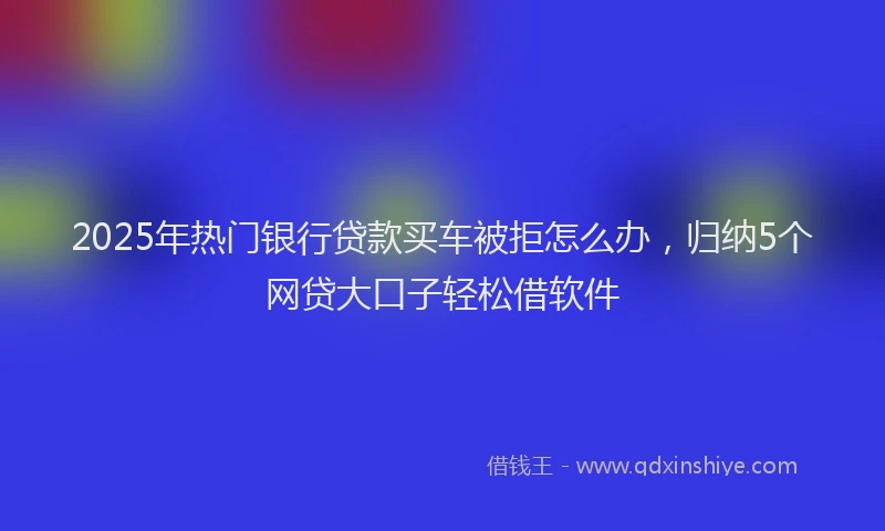 2025年热门银行贷款买车被拒怎么办，归纳5个网贷大口子轻松借软件