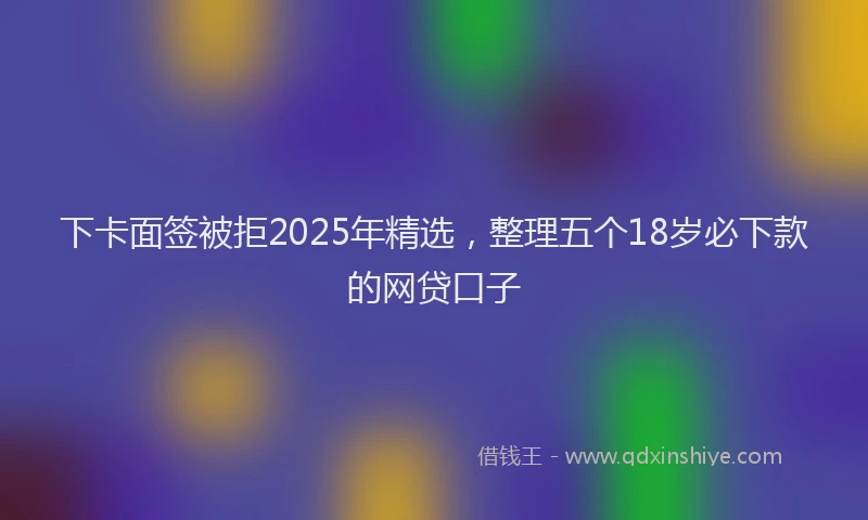 下卡面签被拒2025年精选，整理五个18岁必下款的网贷口子