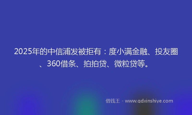 2025年的中信浦发被拒有：度小满金融、投友圈、360借条、拍拍贷、微粒贷等。