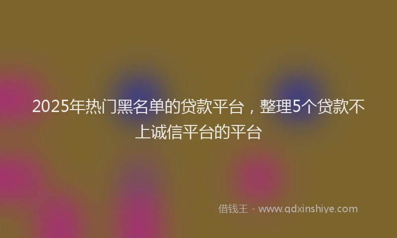 2025年热门黑名单的贷款平台，整理5个贷款不上诚信平台的平台