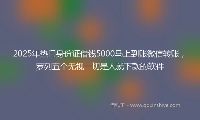 2025年热门身份证借钱5000马上到账微信转账，罗列五个无视一切是人就下款的软件