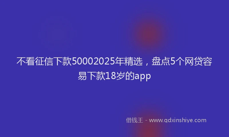 不看征信下款50002025年精选，盘点5个网贷容易下款18岁的app