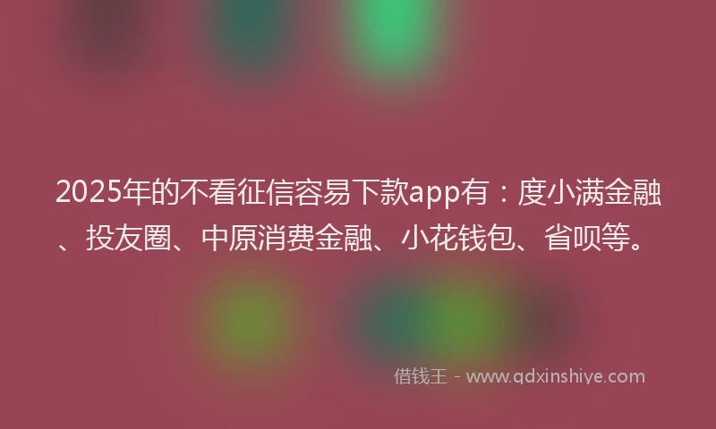 2025年的不看征信容易下款app有：度小满金融、投友圈、中原消费金融、小花钱包、省呗等。