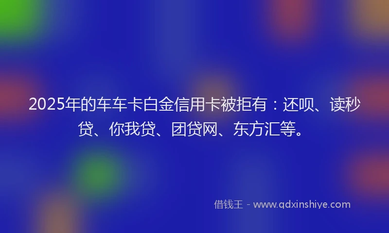 2025年的车车卡白金信用卡被拒有：还呗、读秒贷、你我贷、团贷网、东方汇等。