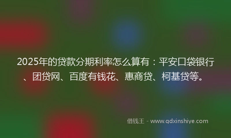 2025年的贷款分期利率怎么算有：平安口袋银行、团贷网、百度有钱花、惠商贷、柯基贷等。