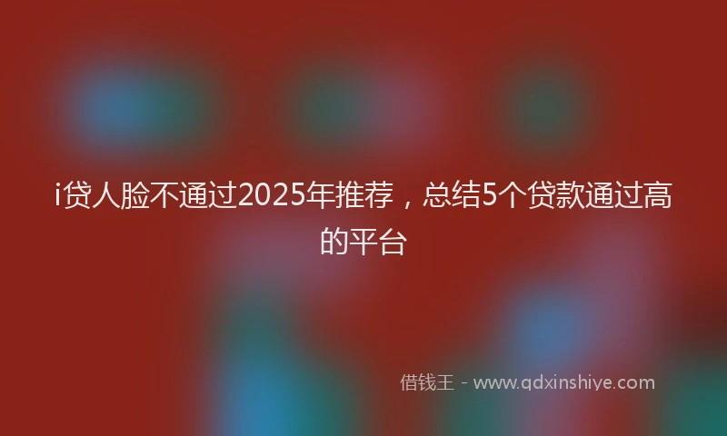 i贷人脸不通过2025年推荐，总结5个贷款通过高的平台