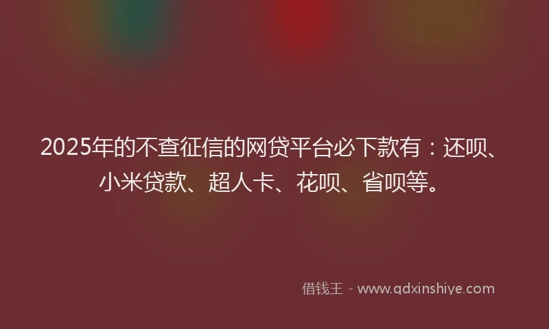 2025年的不查征信的网贷平台必下款有：还呗、小米贷款、超人卡、花呗、省呗等。
