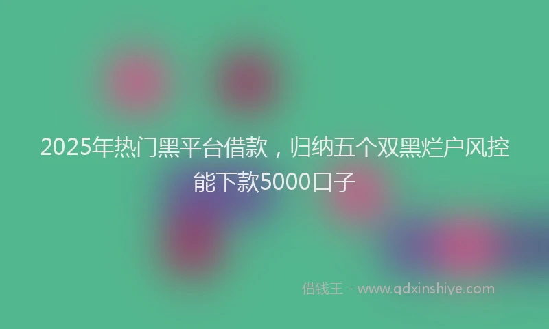 2025年热门黑平台借款，归纳五个双黑烂户风控能下款5000口子