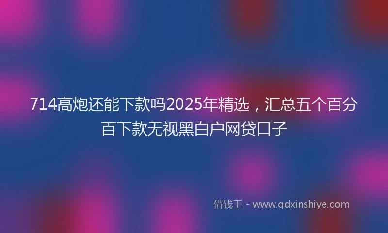 714高炮还能下款吗2025年精选，汇总五个百分百下款无视黑白户网贷口子