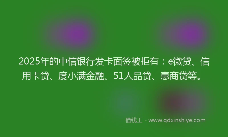 2025年的中信银行发卡面签被拒有：e微贷、信用卡贷、度小满金融、51人品贷、惠商贷等。