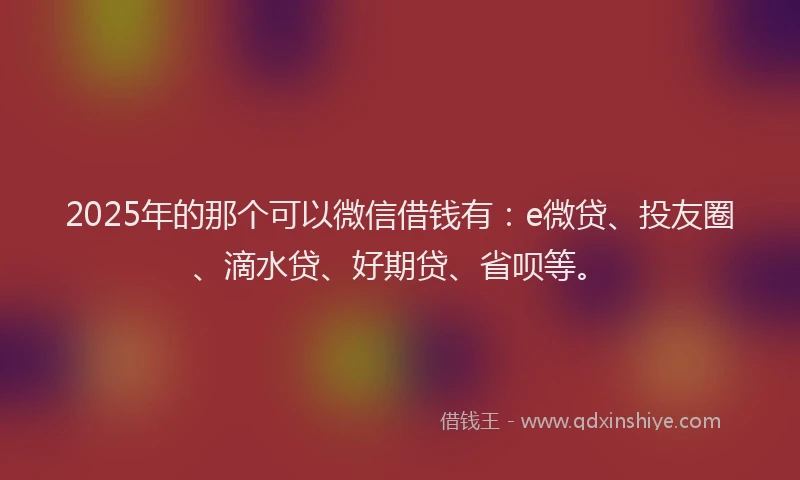 2025年的那个可以微信借钱有：e微贷、投友圈、滴水贷、好期贷、省呗等。