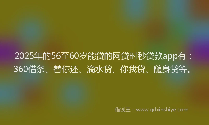 2025年的56至60岁能贷的网贷时秒贷款app有：360借条、替你还、滴水贷、你我贷、随身贷等。