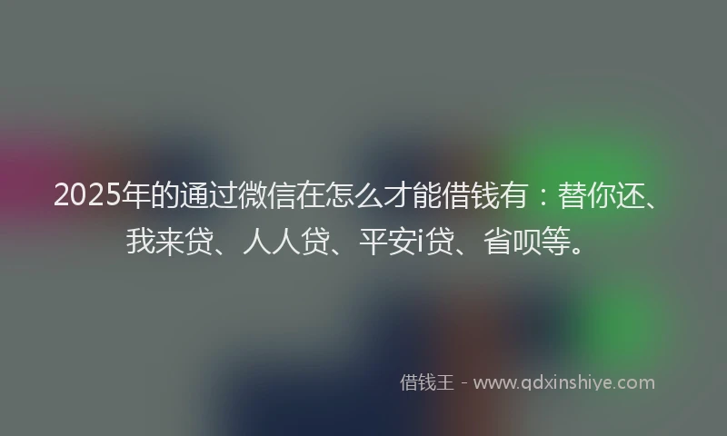 2025年的通过微信在怎么才能借钱有：替你还、我来贷、人人贷、平安i贷、省呗等。