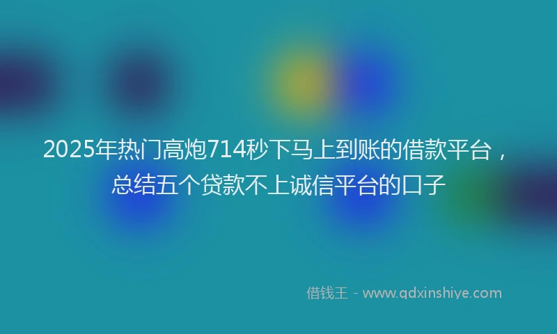 2025年热门高炮714秒下马上到账的借款平台，总结五个贷款不上诚信平台的口子