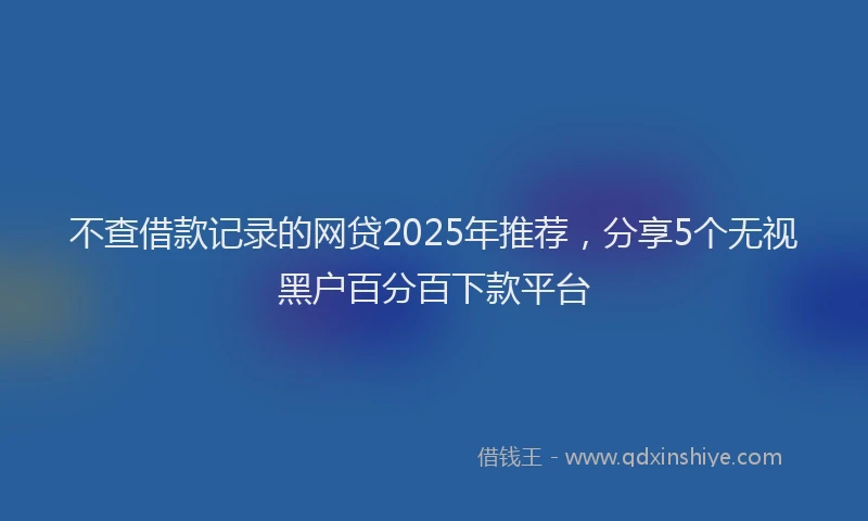 不查借款记录的网贷2025年推荐，分享5个无视黑户百分百下款平台