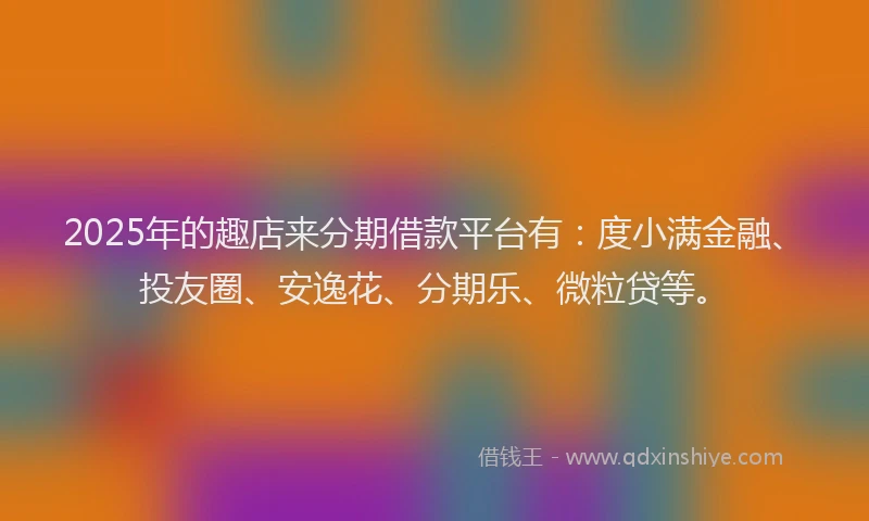2025年的趣店来分期借款平台有：度小满金融、投友圈、安逸花、分期乐、微粒贷等。
