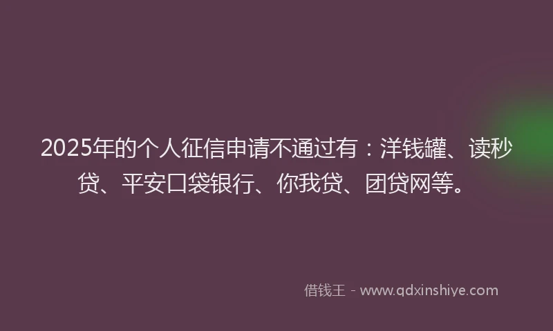 2025年的个人征信申请不通过有：洋钱罐、读秒贷、平安口袋银行、你我贷、团贷网等。