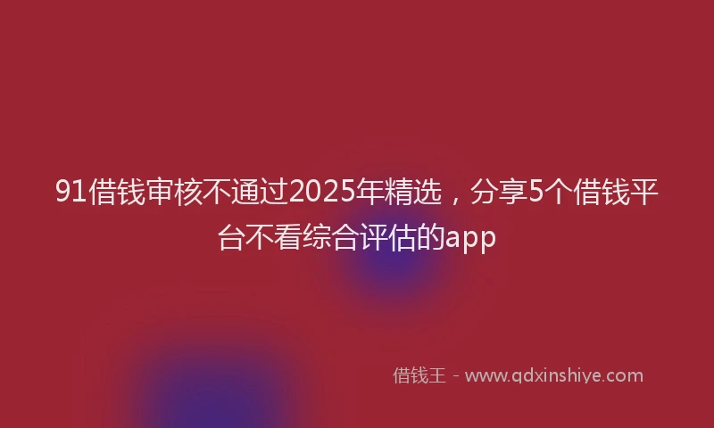 91借钱审核不通过2025年精选，分享5个借钱平台不看综合评估的app