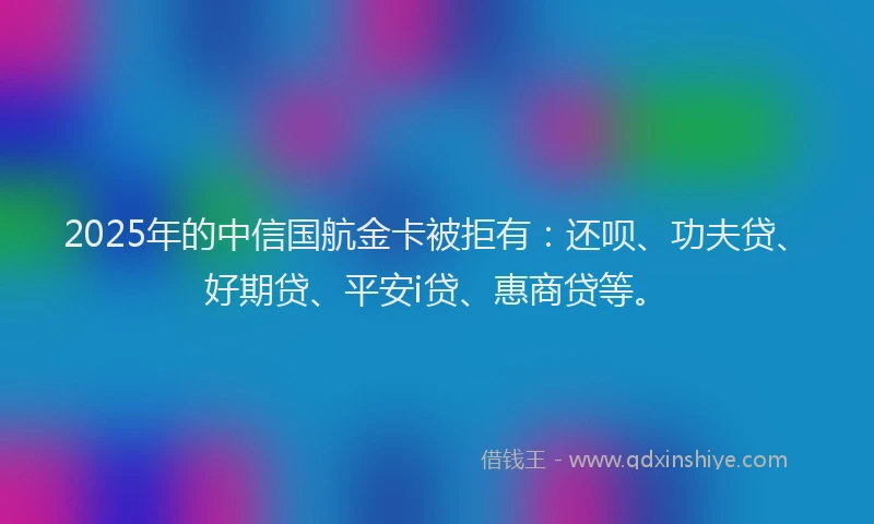 2025年的中信国航金卡被拒有：还呗、功夫贷、好期贷、平安i贷、惠商贷等。