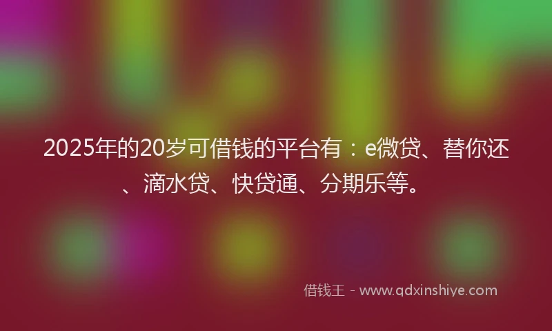 2025年的20岁可借钱的平台有：e微贷、替你还、滴水贷、快贷通、分期乐等。