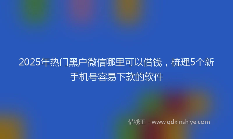 2025年热门黑户微信哪里可以借钱，梳理5个新手机号容易下款的软件
