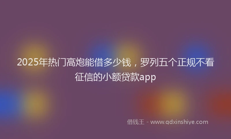 2025年热门高炮能借多少钱，罗列五个正规不看征信的小额贷款app